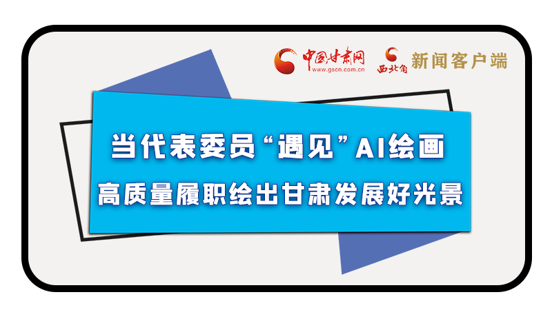 當(dāng)代表委員“遇見”AI繪畫，高質(zhì)量履職繪出甘肅發(fā)展好光景